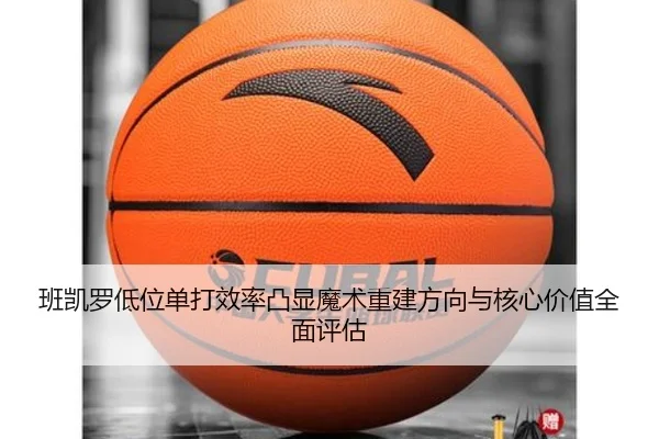 班凯罗低位单打效率凸显魔术重建方向与核心价值全面评估
