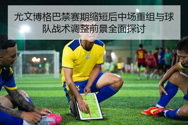 尤文博格巴禁赛期缩短后中场重组与球队战术调整前景全面探讨