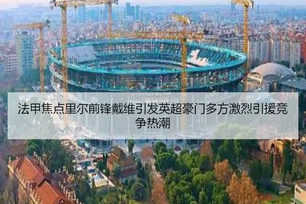 法甲焦点里尔前锋戴维引发英超豪门多方激烈引援竞争热潮