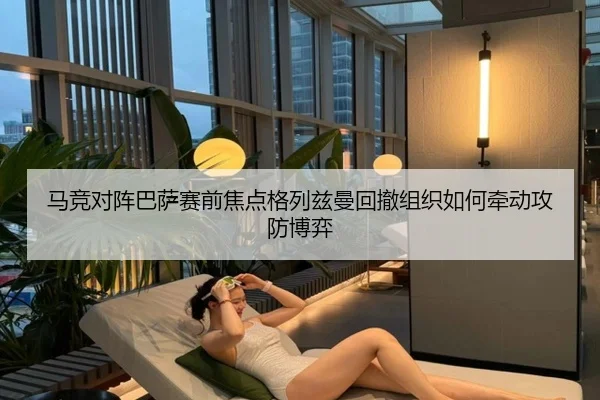马竞对阵巴萨赛前焦点格列兹曼回撤组织如何牵动攻防博弈