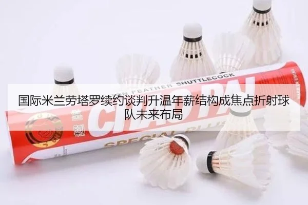 国际米兰劳塔罗续约谈判升温年薪结构成焦点折射球队未来布局