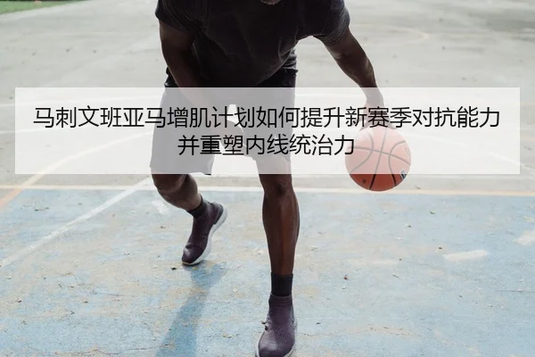 马刺文班亚马增肌计划如何提升新赛季对抗能力并重塑内线统治力